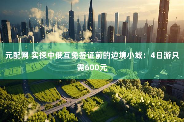 元配网 实探中俄互免签证前的边境小城：4日游只需600元