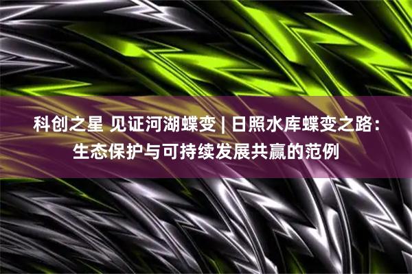 科创之星 见证河湖蝶变 | 日照水库蝶变之路：生态保护与可持续发展共赢的范例