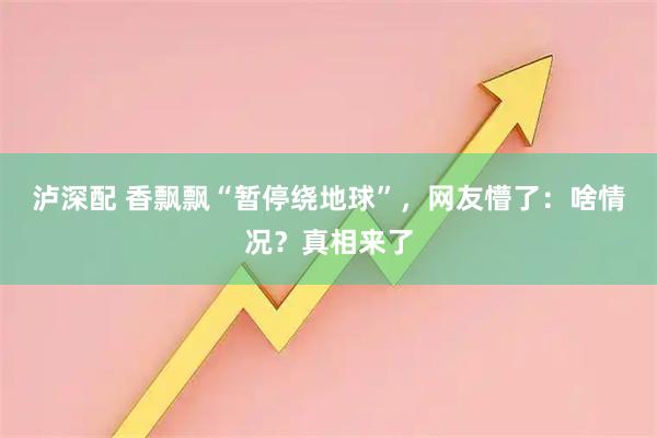 泸深配 香飘飘“暂停绕地球”，网友懵了：啥情况？真相来了