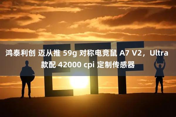 鸿泰利创 迈从推 59g 对称电竞鼠 A7 V2，Ultra 款配 42000 cpi 定制传感器
