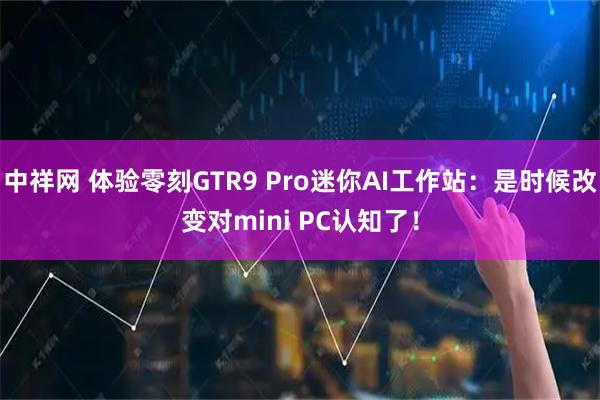 中祥网 体验零刻GTR9 Pro迷你AI工作站：是时候改变对mini PC认知了！