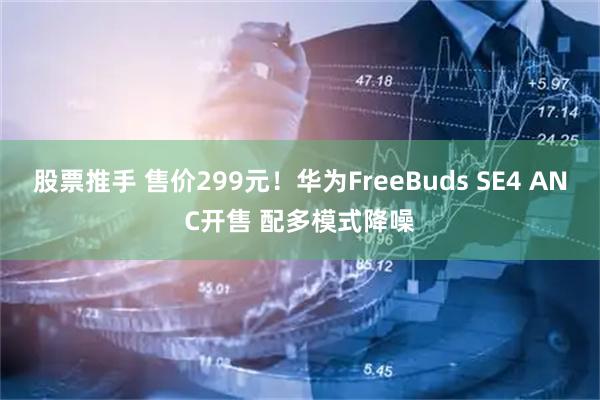 股票推手 售价299元！华为FreeBuds SE4 ANC开售 配多模式降噪