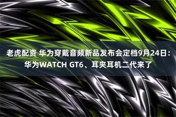 老虎配资 华为穿戴音频新品发布会定档9月24日：华为WATCH GT6、耳夹耳机二代来了