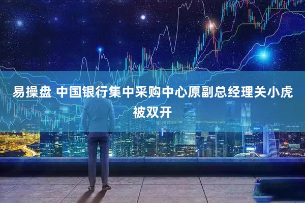 易操盘 中国银行集中采购中心原副总经理关小虎被双开