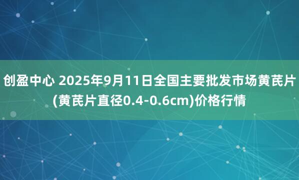 创盈中心 2025年9月11日全国主要批发市场黄芪片(黄芪片直径0.4-0.6cm)价格行情