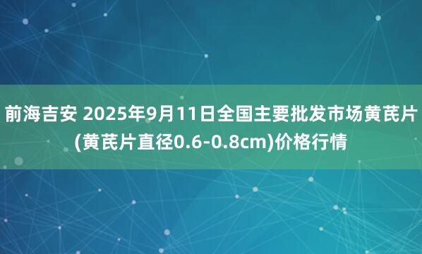 前海吉安 2025年9月11日全国主要批发市场黄芪片(黄芪片直径0.6-0.8cm)价格行情