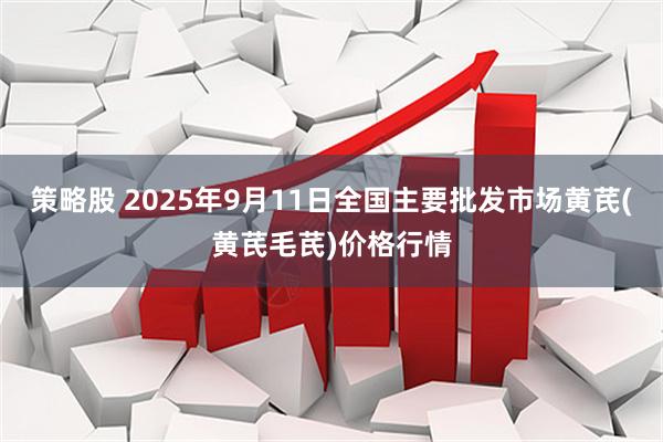 策略股 2025年9月11日全国主要批发市场黄芪(黄芪毛芪)价格行情
