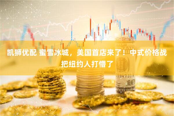 凯狮优配 蜜雪冰城，美国首店来了！中式价格战把纽约人打懵了