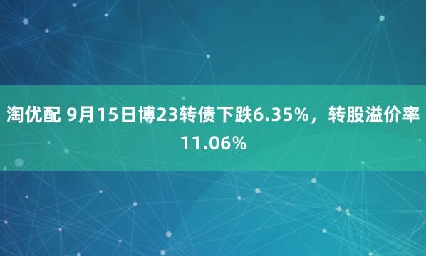淘优配 9月15日博23转债下跌6.35%，转股溢价率11.06%