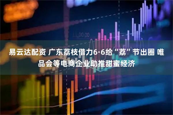 易云达配资 广东荔枝借力6·6给“荔”节出圈 唯品会等电商企业助推甜蜜经济