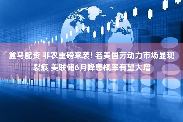 盒马配资 非农重磅来袭! 若美国劳动力市场显现裂痕 美联储6月降息概率有望大增