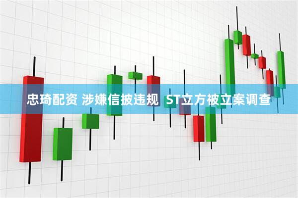 忠琦配资 涉嫌信披违规  ST立方被立案调查