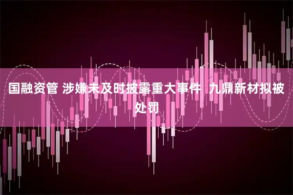 国融资管 涉嫌未及时披露重大事件  九鼎新材拟被处罚