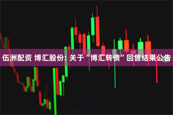 伍洲配资 博汇股份: 关于“博汇转债”回售结果公告