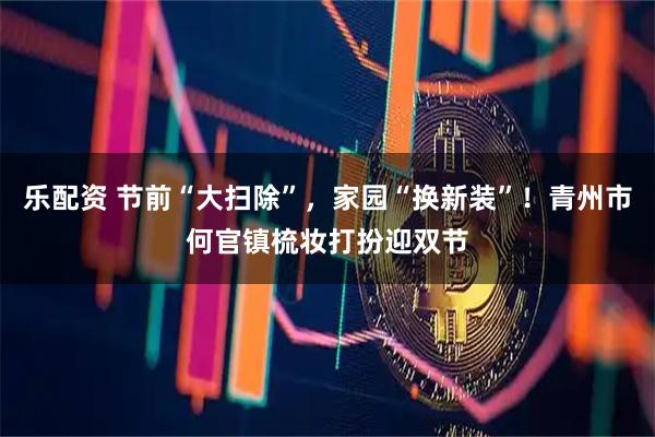 乐配资 节前“大扫除”，家园“换新装”！青州市何官镇梳妆打扮迎双节