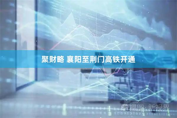 聚财略 襄阳至荆门高铁开通