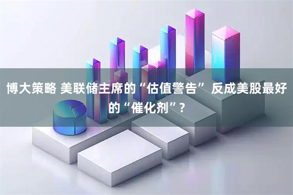 博大策略 美联储主席的“估值警告” 反成美股最好的“催化剂”?