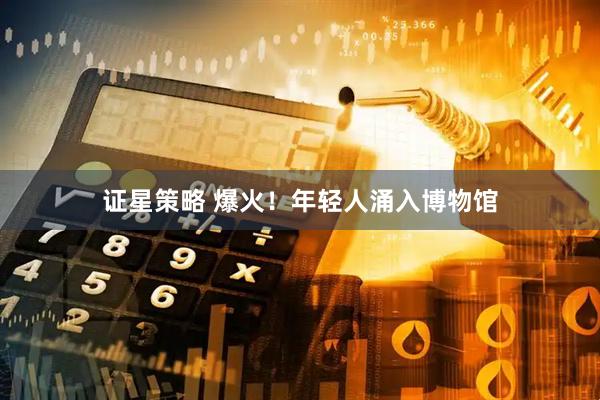 证星策略 爆火！年轻人涌入博物馆