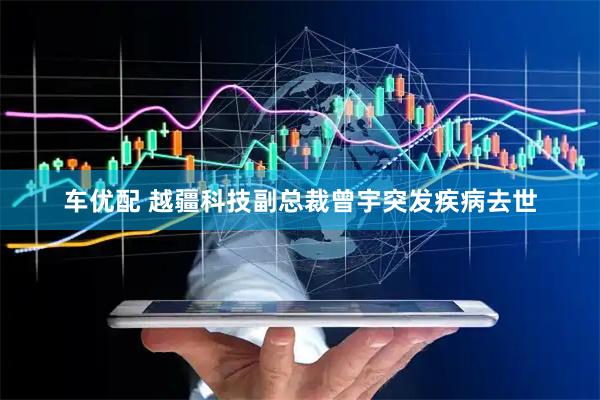 车优配 越疆科技副总裁曾宇突发疾病去世