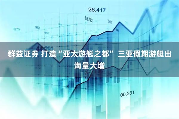 群益证券 打造“亚太游艇之都” 三亚假期游艇出海量大增