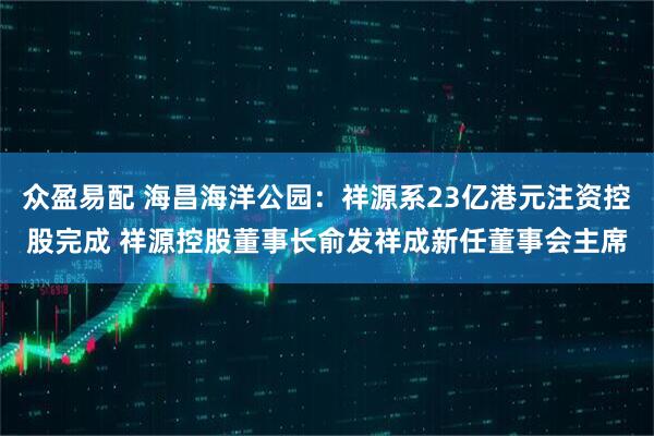 众盈易配 海昌海洋公园:祥源系23亿港元注资控股完成 祥源控股董事长俞发祥成新任董事会主席