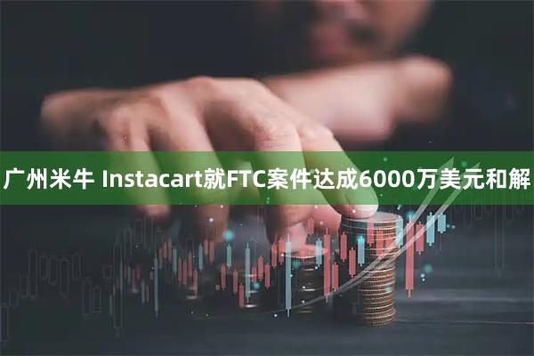 广州米牛 Instacart就FTC案件达成6000万美元和解
