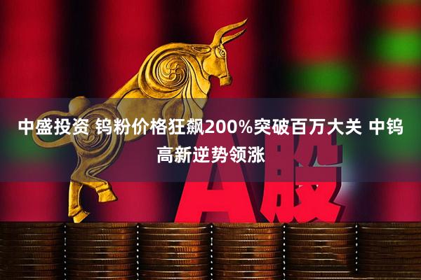 中盛投资 钨粉价格狂飙200%突破百万大关 中钨高新逆势领涨