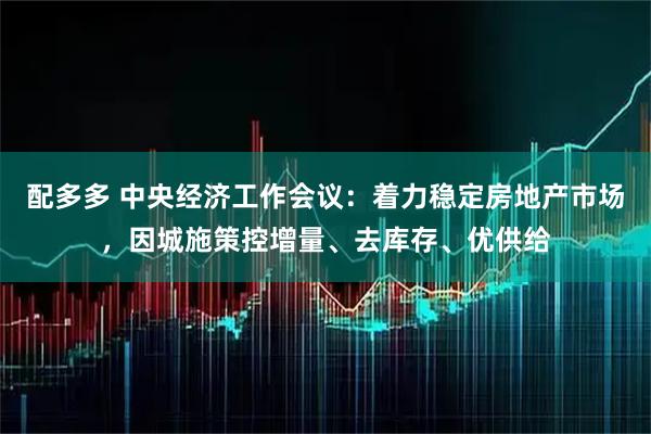 配多多 中央经济工作会议：着力稳定房地产市场，因城施策控增量、去库存、优供给