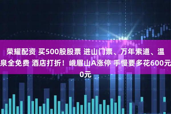 荣耀配资 买500股股票 进山门票、万年索道、温泉全免费 酒店打折！峨眉山A涨停 手慢要多花600元