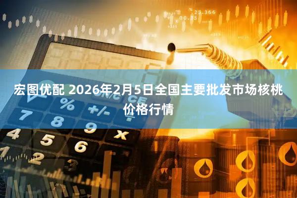 宏图优配 2026年2月5日全国主要批发市场核桃价格行情
