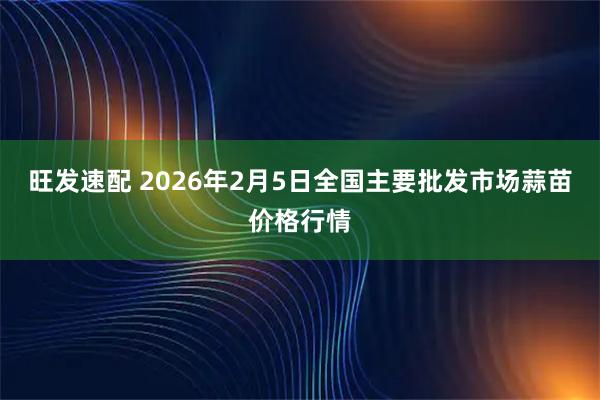 旺发速配 2026年2月5日全国主要批发市场蒜苗价格行情
