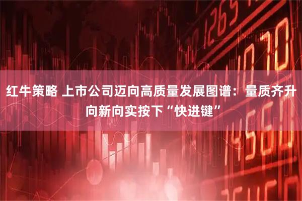 红牛策略 上市公司迈向高质量发展图谱:量质齐升 向新向实按下“快进键”