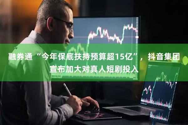 融券通 “今年保底扶持预算超15亿”，抖音集团宣布加大对真人短剧投入