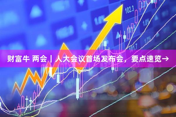 财富牛 两会｜人大会议首场发布会，要点速览→