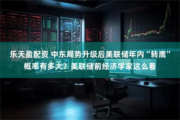 乐天盈配资 中东局势升级后美联储年内“转鹰”概率有多大?美联储前经济学家这么看